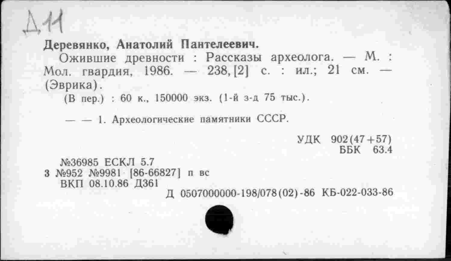 ﻿Деревянко, Анатолий Пантелеевич.
Ожившие древности : Рассказы археолога. — М. : Мол. гвардия, 1986. — 238, [2] с. : ил.; 21 см. — (Эврика).
(В пер.) : 60 к., 150000 экз. (1-й з-д 75 тыс.).
— — 1. Археологические памятники СССР.
УДК 902(47+57)
ББК 63.4
№36985 ЕСКЛ 5.7
3 №952 №9981 [86-66827] п вс ВКП 08.10.86 Д361
Д 0507000000-198/078(02)-86 КБ-022-033-86